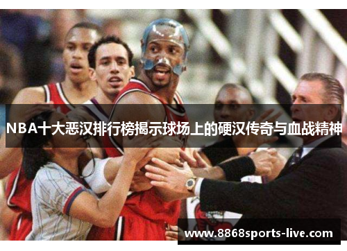 NBA十大恶汉排行榜揭示球场上的硬汉传奇与血战精神