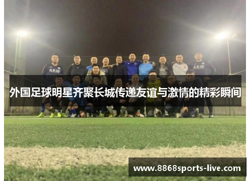 外国足球明星齐聚长城传递友谊与激情的精彩瞬间