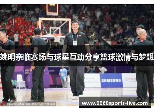 姚明亲临赛场与球星互动分享篮球激情与梦想