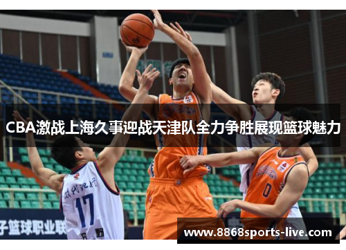 CBA激战上海久事迎战天津队全力争胜展现篮球魅力